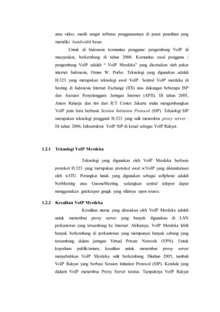 atau video, masih sangat terbatas penggunaannya di pusat penelitian yang
memiliki bandwidth besar.
Untuk di Indonesia komunitas pengguna/ pengembang VoIP di
masyarakat, berkembang di tahun 2000. Komunitas awal pengguna /
pengembang VoIP adalah “ VoIP Merdeka” yang dicetuskan oleh pakar
internet Indonesia, Omno W. Purbo. Teknologi yang digunakan adalah
H.323 yang merupakan teknologi awal VoIP. Sentral VoIP merdeka di
hosting di Indonesia Internet Exchange (IIX) atas dukungan beberapa ISP
dan Asosiasi Penyelenggara Jaringan Internet (APJI). Di tahun 2005,
Anton Raharja dan tim dari ICT Center Jakarta mulai mengembangkan
VoIP jenis baru berbasis Session Initiation Protocol (SIP). Teknologi SIP
merupakan teknologi pengganti H.323 yang sulit menembus proxy server .
Di tahun 2006, Infrastruktur VoIP SIP di kenal sebagai VoIP Rakyat.
1.2.1 Teknologi VoIP Merdeka
Teknologi yang digunakan oleh VoIP Merdeka berbasis
protokol H.323 yang merupakan protokol awal w:VoIP yang distandarisasi
oleh w:ITU. Perangkat lunak yang digunakan sebagai softphone adalah
NetMeeting atau GnomeMeeting, sedangkan sentral telepon dapat
menggunakan gatekeeper gnugk yang sifatnya open source.
1.2.2 Kesulitan VoIP Merdeka
Kesulitan utama yang dirasakan oleh VoIP Merdeka adalah
untuk menembus proxy server yang banyak digunakan di LAN
perkantoran yang tersambung ke Internet. Akibatnya, VoIP Merdeka lebih
banyak berkembang di perkantoran yang mempunyai banyak cabang yang
tersambung dalam jaringan Virtual Private Network (VPN). Untuk
keperluan publik/umum, kesulitan untuk menembus proxy server
menyebabkan VoIP Merdeka sulit berkembang. Ditahun 2005, tumbuh
VoIP Rakyat yang berbasi Session Initiation Protocol (SIP). Kendala yang
dialami VoIP menembus Proxy Server teratas. Tampaknya VoIP Rakyat
 