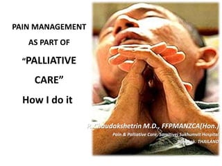 PAIN MANAGEMENT
AS PART OF
“PALLIATIVE
CARE”
P. Chaudakshetrin M.D., FFPMANZCA(Hon.)
Pain & Palliative Care, Samitivej Sukhumvit Hospital
Bangkok. THAILAND
How I do it
 