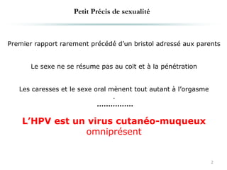 2
Premier rapport rarement précédé d’un bristol adressé aux parents
Le sexe ne se résume pas au coït et à la pénétration
Les caresses et le sexe oral mènent tout autant à l’orgasme
.
................
L’HPV est un virus cutanéo-muqueux
omniprésent
Petit Précis de sexualité
 
