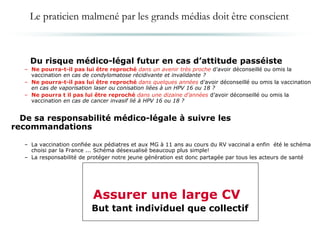 Du risque médico-légal futur en cas d’attitude passéiste
– Ne pourra-t-il pas lui être reproché dans un avenir très proche d’avoir déconseillé ou omis la
vaccination en cas de condylomatose récidivante et invalidante ?
– Ne pourra-t-il pas lui être reproché dans quelques années d’avoir déconseillé ou omis la vaccination
en cas de vaporisation laser ou conisation liées à un HPV 16 ou 18 ?
– Ne pourra t il pas lui être reproché dans une dizaine d’années d’avoir déconseillé ou omis la
vaccination en cas de cancer invasif lié à HPV 16 ou 18 ?
De sa responsabilité médico-légale à suivre les
recommandations
– La vaccination confiée aux pédiatres et aux MG à 11 ans au cours du RV vaccinal a enfin été le schéma
choisi par la France ... Schéma désexualisé beaucoup plus simple!
– La responsabilité de protéger notre jeune génération est donc partagée par tous les acteurs de santé
Assurer une large CV
But tant individuel que collectif
Le praticien malmené par les grands médias doit être conscient
 