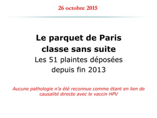 26 octobre 2015
Le parquet de Paris
classe sans suite
Les 51 plaintes déposées
depuis fin 2013
Aucune pathologie n’a été reconnue comme étant en lien de
causalité directe avec le vaccin HPV
 