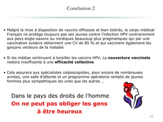 Conclusion 2
• Malgré la mise à disposition de vaccins efficaces et bien tolérés, le corps médical
Français ne protège toujours pas ses jeunes contre l’infection HPV contrairement
aux pays anglo-saxons ou nordiques beaucoup plus pragmatiques qui par une
vaccination scolaire obtiennent une CV de 85 % et qui vaccinent également les
garçons vecteurs de la maladie
• Si les médias continuent à torpiller les vaccins HPV, La couverture vaccinale
restera insuffisante à une efficacité collective
• Cela assurera aux spécialistes colposcopistes, pour encore de nombreuses
années, une salle d’attente et un programme opératoire remplis de jeunes
femmes plus sympathiques les unes que les autres …
Dans le pays des droits de l’homme
On ne peut pas obliger les gens
à être heureux
25
 