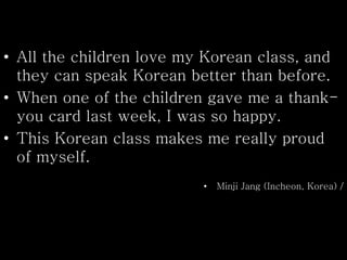 • All the children love my Korean class, and
they can speak Korean better than before.
• When one of the children gave me a thank-
you card last week, I was so happy.
• This Korean class makes me really proud
of myself.
• Minji Jang (Incheon, Korea) /
 