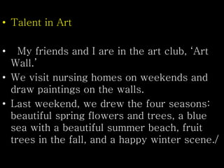 • Talent in Art
• My friends and I are in the art club, ‘Art
Wall.’
• We visit nursing homes on weekends and
draw paintings on the walls.
• Last weekend, we drew the four seasons:
beautiful spring flowers and trees, a blue
sea with a beautiful summer beach, fruit
trees in the fall, and a happy winter scene./
 