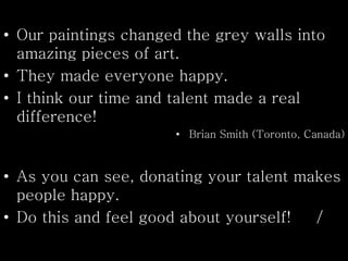 • Our paintings changed the grey walls into
amazing pieces of art.
• They made everyone happy.
• I think our time and talent made a real
difference!
• Brian Smith (Toronto, Canada)
• As you can see, donating your talent makes
people happy.
• Do this and feel good about yourself! /
 