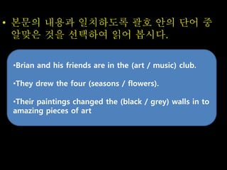 • 본문의 내용과 일치하도록 괄호 안의 단어 중
알맞은 것을 선택하여 읽어 봅시다.
•Brian and his friends are in the (art / music) club.
•They drew the four (seasons / flowers).
•Their paintings changed the (black / grey) walls in to
amazing pieces of art
 