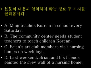 • 본문의 내용과 일치하지 않는 정보 두 가지를
골라봅시다.
• A. Minji teaches Korean in school every
Saturday.
• B. The community center needs student
teachers to teach children Korean.
• C. Brian’s art club members visit nursing
homes on weekdays.
• D. Last weekend, Brian and his friends
painted the grey wall of a nursing home.
 