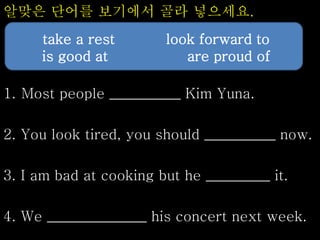 알맞은 단어를 보기에서 골라 넣으세요.
1. Most people __________ Kim Yuna.
2. You look tired, you should __________ now.
3. I am bad at cooking but he _________ it.
4. We ______________ his concert next week.
take a rest look forward to
is good at are proud of
 