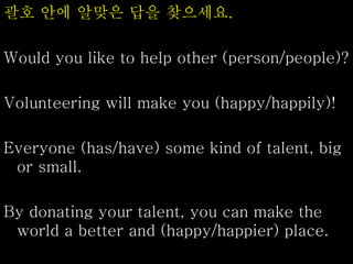 괄호 안에 알맞은 답을 찾으세요.
Would you like to help other (person/people)?
Volunteering will make you (happy/happily)!
Everyone (has/have) some kind of talent, big
or small.
By donating your talent, you can make the
world a better and (happy/happier) place.
 