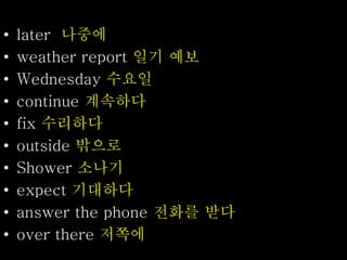 • later 나중에
• weather report 일기 예보
• Wednesday 수요일
• continue 계속하다
• fix 수리하다
• outside 밖으로
• Shower 소나기
• expect 기대하다
• answer the phone 전화를 받다
• over there 저쪽에
 