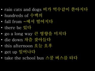 • rain cats and dogs 비가 억수같이 쏟아지다
• hundreds of 수백의
• fall from ~에서 떨어지다
• there be 있다
• go a long way 큰 영향을 미치다
• die down 차츰 잦아들다
• this afternoon 오늘 오후
• get up 일어나다
• take the school bus 스쿨 버스를 타다
 