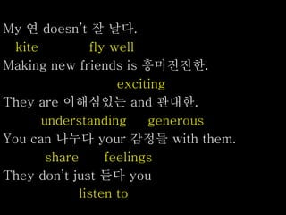 My 연 doesn’t 잘 날다.
kite fly well
Making new friends is 흥미진진한.
exciting
They are 이해심있는 and 관대한.
understanding generous
You can 나누다 your 감정들 with them.
share feelings
They don’t just 듣다 you
listen to
 