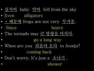 • 심지어 baby 악어 fell from the sky
• Even alligators
• ~ 때문에 frogs are not very 무거운.
• Since heavy
• The tornado may 큰 영향을 미치다.
• go a long way
• When are you 되돌아 오다 to Jeonju?
• coming back
• Don’t worry. It’s just a 소나기 .
• shower
 