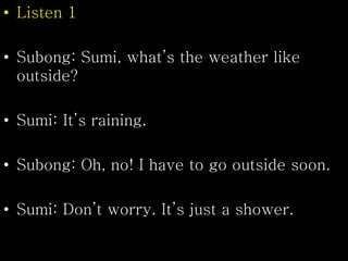 • Listen 1
• Subong: Sumi, what’s the weather like
outside?
• Sumi: It’s raining.
• Subong: Oh, no! I have to go outside soon.
• Sumi: Don’t worry. It’s just a shower.
 