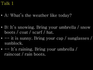 Talk 1
• A: What’s the weather like today?
• B: It’s snowing. Bring your umbrella / snow
boots / coat / scarf / hat.
• -- it is sunny. Bring your cap / sunglasses /
sunblock.
• -- It’s raining. Bring your umbrella /
raincoat / rain boots.
 