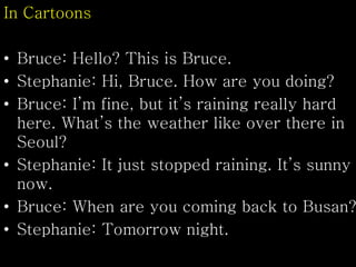 In Cartoons
• Bruce: Hello? This is Bruce.
• Stephanie: Hi, Bruce. How are you doing?
• Bruce: I’m fine, but it’s raining really hard
here. What’s the weather like over there in
Seoul?
• Stephanie: It just stopped raining. It’s sunny
now.
• Bruce: When are you coming back to Busan?
• Stephanie: Tomorrow night.
 