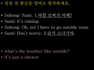 • 밑줄 친 한글을 영어로 영작하세요.
• Subong: Sumi, 1.바깥 날씨가 어때?
• Sumi: It’s raining.
• Subong: Oh, no! I have to go outside soon.
• Sumi: Don’t worry. 2.단지 소나기야.
• what’s the weather like outside?
• It’s just a shower
 