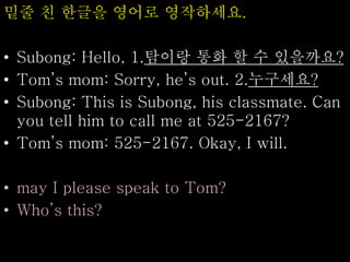 밑줄 친 한글을 영어로 영작하세요.
• Subong: Hello, 1.탐이랑 통화 할 수 있을까요?
• Tom’s mom: Sorry, he’s out. 2.누구세요?
• Subong: This is Subong, his classmate. Can
you tell him to call me at 525-2167?
• Tom’s mom: 525-2167. Okay, I will.
• may I please speak to Tom?
• Who’s this?
 