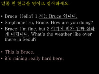 밑줄 친 한글을 영어로 영작하세요.
• Bruce: Hello? 1.저는 Bruce 입니다.
• Stephanie: Hi, Bruce. How are you doing?
• Bruce: I’m fine, but 2.여기에 비가 진짜 심하
게 내립니다. What’s the weather like over
there in Seoul?
• This is Bruce.
• it’s raining really hard here.
 