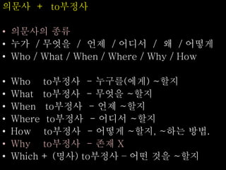 의문사 + to부정사
• 의문사의 종류
• 누가 / 무엇을 / 언제 / 어디서 / 왜 / 어떻게
• Who / What / When / Where / Why / How
• Who to부정사 - 누구를(에게) ~할지
• What to부정사 - 무엇을 ~할지
• When to부정사 - 언제 ~할지
• Where to부정사 - 어디서 ~할지
• How to부정사 - 어떻게 ~할지, ~하는 방법.
• Why to부정사 - 존재 X
• Which + (명사) to부정사 – 어떤 것을 ~할지
 