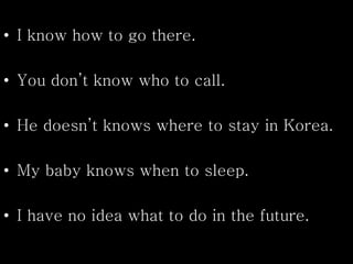 • I know how to go there.
• You don’t know who to call.
• He doesn’t knows where to stay in Korea.
• My baby knows when to sleep.
• I have no idea what to do in the future.
 
