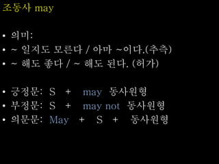 조동사 may
• 의미:
• ~ 일지도 모른다 / 아마 ~이다.(추측)
• ~ 해도 좋다 / ~ 해도 된다. (허가)
• 긍정문: S + may 동사원형
• 부정문: S + may not 동사원형
• 의문문: May + S + 동사원형
 