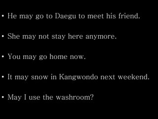 • He may go to Daegu to meet his friend.
• She may not stay here anymore.
• You may go home now.
• It may snow in Kangwondo next weekend.
• May I use the washroom?
 