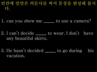 빈칸에 알맞은 의문사를 써서 문장을 완성해 봅시
다.
1. can you show me _____ to use a camera?
2. I can’t decide _____ to wear. I don’t have
any beautiful skirts.
3. He hasn’t decided _____ to go during his
vacation.
 
