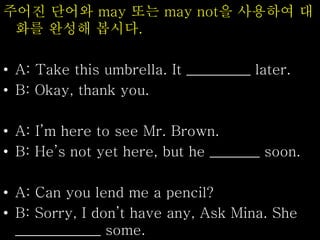 주어진 단어와 may 또는 may not을 사용하여 대
화를 완성해 봅시다.
• A: Take this umbrella. It _________ later.
• B: Okay, thank you.
• A: I’m here to see Mr. Brown.
• B: He’s not yet here, but he _______ soon.
• A: Can you lend me a pencil?
• B: Sorry, I don’t have any, Ask Mina. She
____________ some.
 