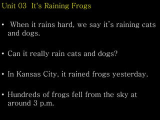 Unit 03 It's Raining Frogs
• When it rains hard, we say it’s raining cats
and dogs.
• Can it really rain cats and dogs?
• In Kansas City, it rained frogs yesterday.
• Hundreds of frogs fell from the sky at
around 3 p.m.
 