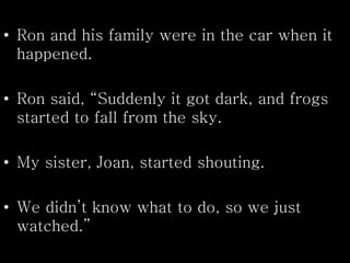 • Ron and his family were in the car when it
happened.
• Ron said, “Suddenly it got dark, and frogs
started to fall from the sky.
• My sister, Joan, started shouting.
• We didn’t know what to do, so we just
watched.”
 