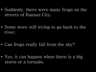 • Suddenly, there were many frogs on the
streets of Kansas City.
• Some were still trying to go back to the
river.
• Can frogs really fall from the sky?
• Yes, it can happen when there is a big
storm or a tornado.
 