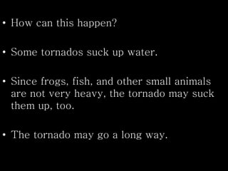 • How can this happen?
• Some tornados suck up water.
• Since frogs, fish, and other small animals
are not very heavy, the tornado may suck
them up, too.
• The tornado may go a long way.
 