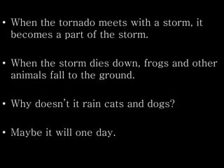 • When the tornado meets with a storm, it
becomes a part of the storm.
• When the storm dies down, frogs and other
animals fall to the ground.
• Why doesn’t it rain cats and dogs?
• Maybe it will one day.
 