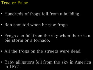 True or False
• Hundreds of frogs fell from a building.
• Ron shouted when he saw frogs.
• Frogs can fall from the sky when there is a
big storm or a tornado.
• All the frogs on the streets were dead.
• Baby alligators fell from the sky in America
in 1877
 