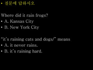 • 질문에 답하시오
Where did it rain frogs?
• A. Kansas City
• B. New York City
“it’s raining cats and dogs/” means
• A. it never rains.
• B. it’s raining hard.
 