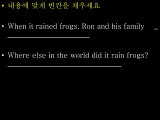 • 내용에 맞게 빈칸을 채우세요
• When it rained frogs, Ron and his family _
_______________________
• Where else in the world did it rain frogs?
________________________________
 