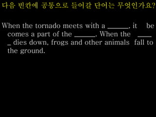 다음 빈칸에 공통으로 들어갈 단어는 무엇인가요?
When the tornado meets with a ______, it be
comes a part of the ______. When the ____
_ dies down, frogs and other animals fall to
the ground.
 