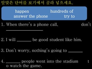 알맞은 단어를 보기에서 골라 넣으세요.
1. When there’s a phone call, don’t
__________________
2. I will _______ be good student like him.
3. Don’t worry, nothing’s going to _______
4. _______ people went into the stadium t
o watch the game.
happen hundreds of
answer the phone try to
 