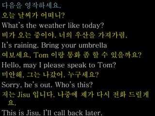 다음을 영작하세요.
오늘 날씨가 어떠니?
What’s the weather like today?
비가 오는 중이야. 너의 우산을 가져가렴.
It’s raining. Bring your umbrella
여보세요, Tom 이랑 통화 좀 할 수 있을까요?
Hello, may I please speak to Tom?
미안해, 그는 나갔어. 누구세요?
Sorry, he’s out. Who’s this?
저는 Jisu 입니다. 나중에 제가 다시 전화 드릴게
요.
This is Jisu. I’ll call back later.
 