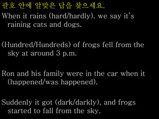 괄호 안에 알맞은 답을 찾으세요.
When it rains (hard/hardly), we say it’s
raining cats and dogs.
(Hundred/Hundreds) of frogs fell from the
sky at around 3 p.m.
Ron and his family were in the car when it
(happened/was happened).
Suddenly it got (dark/darkly), and frogs
started to fall from the sky.
 