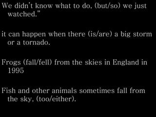 We didn’t know what to do, (but/so) we just
watched.”
it can happen when there (is/are) a big storm
or a tornado.
Frogs (fall/fell) from the skies in England in
1995
Fish and other animals sometimes fall from
the sky, (too/either).
 
