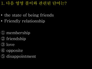 1. 다음 영영 풀이와 관련된 단어는?
• the state of being friends
• Friendly relationship
① membership
② friendship
③ love
④ opposite
⑤ disappointment
 