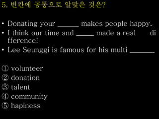 5. 빈칸에 공통으로 알맞은 것은?
• Donating your ______ makes people happy.
• I think our time and _____ made a real di
fference!
• Lee Seunggi is famous for his multi _______
① volunteer
② donation
③ talent
④ community
⑤ hapiness
 