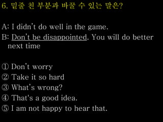 6. 밑줄 친 부분과 바꿀 수 있는 말은?
A: I didn’t do well in the game.
B: Don’t be disappointed. You will do better
next time
① Don’t worry
② Take it so hard
③ What’s wrong?
④ That's a good idea.
⑤ I am not happy to hear that.
 