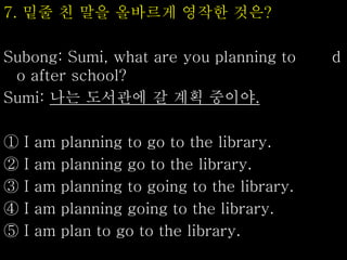 7. 밑줄 친 말을 올바르게 영작한 것은?
Subong: Sumi, what are you planning to d
o after school?
Sumi: 나는 도서관에 갈 계획 중이야.
① I am planning to go to the library.
② I am planning go to the library.
③ I am planning to going to the library.
④ I am planning going to the library.
⑤ I am plan to go to the library.
 