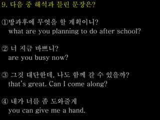 9. 다음 중 해석과 틀린 문장은?
①방과후에 무엇을 할 계획이니?
what are you planning to do after school?
② 너 지금 바쁘니?
are you busy now?
③ 그것 대단한데, 나도 함께 갈 수 있을까?
that’s great. Can I come along?
④ 내가 너를 좀 도와줄게
you can give me a hand.
 