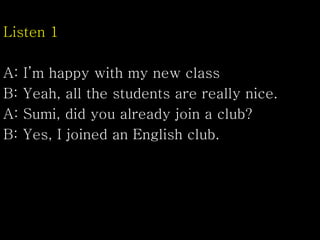 Listen 1
A: I’m happy with my new class
B: Yeah, all the students are really nice.
A: Sumi, did you already join a club?
B: Yes, I joined an English club.
 