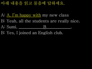 아래 내용을 읽고 물음에 답하세요.
A: A. I’m happy with my new class
B: Yeah, all the students are really nice.
A: Sumi, ____________B____________.
B: Yes, I joined an English club.
 