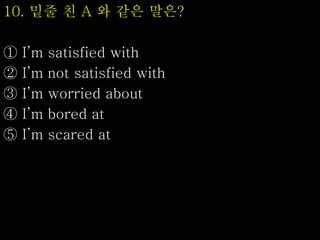 10. 밑줄 친 A 와 같은 말은?
① I’m satisfied with
② I’m not satisfied with
③ I’m worried about
④ I’m bored at
⑤ I’m scared at
 